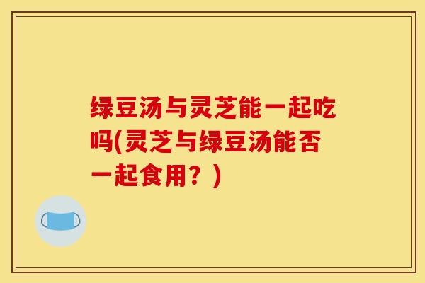 绿豆汤与灵芝能一起吃吗(灵芝与绿豆汤能否一起食用?)
