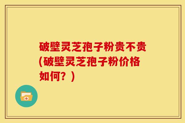 破壁灵芝孢子粉贵不贵(破壁灵芝孢子粉价格如何?)