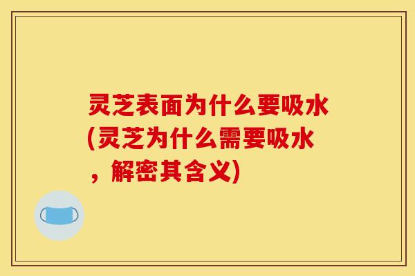 灵芝表面为什么要吸水(灵芝为什么需要吸水,解密其含义)