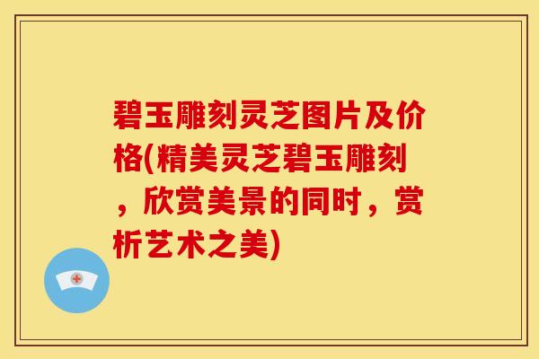 碧玉雕刻灵芝图片及价格(精美灵芝碧玉雕刻,欣赏美景的同时,赏析艺术之美)