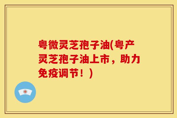 粤微灵芝孢子油(粤产灵芝孢子油上市,助力免疫调节!)