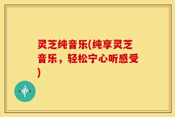 灵芝纯音乐(纯享灵芝音乐,轻松宁心听感受)