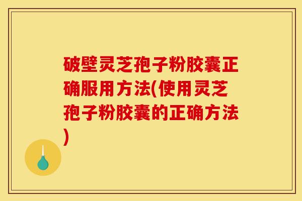 破壁灵芝孢子粉胶囊正确服用方法(使用灵芝孢子粉胶囊的正确方法)