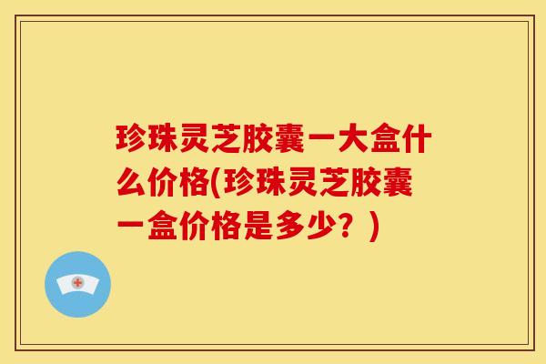 珍珠灵芝胶囊一大盒什么价格(珍珠灵芝胶囊一盒价格是多少？)