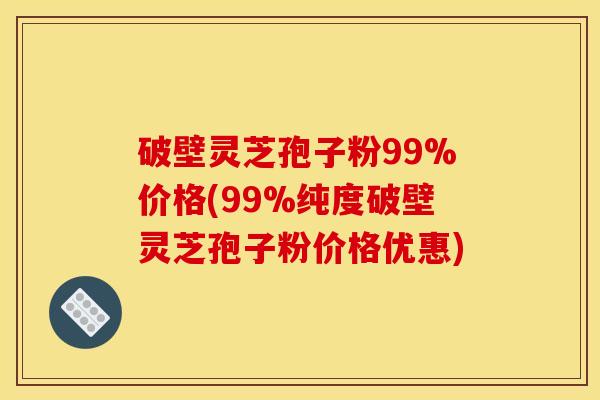 破壁灵芝孢子粉99%价格(99%纯度破壁灵芝孢子粉价格优惠)