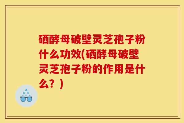 硒酵母破壁灵芝孢子粉什么功效(硒酵母破壁灵芝孢子粉的作用是什么？)