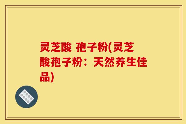 灵芝酸 孢子粉(灵芝酸孢子粉:天然养生佳品)