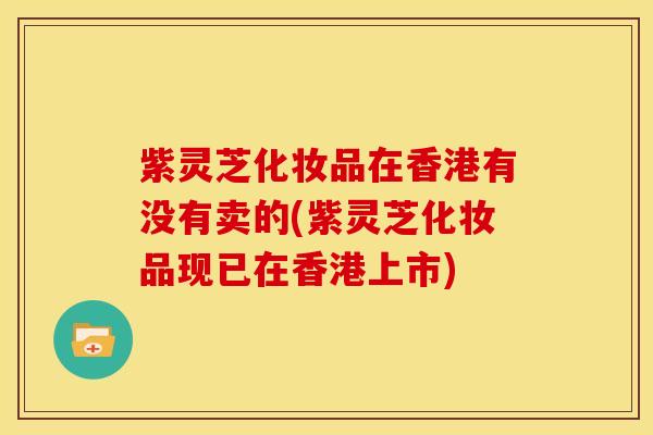 紫灵芝化妆品在香港有没有卖的(紫灵芝化妆品现已在香港上市)