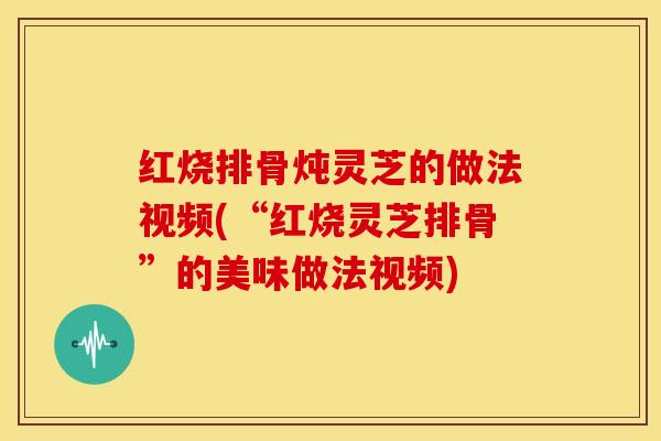 红烧排骨炖灵芝的做法视频(“红烧灵芝排骨”的美味做法视频)