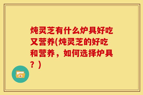 炖灵芝有什么炉具好吃又营养(炖灵芝的好吃和营养,如何选择炉具?)