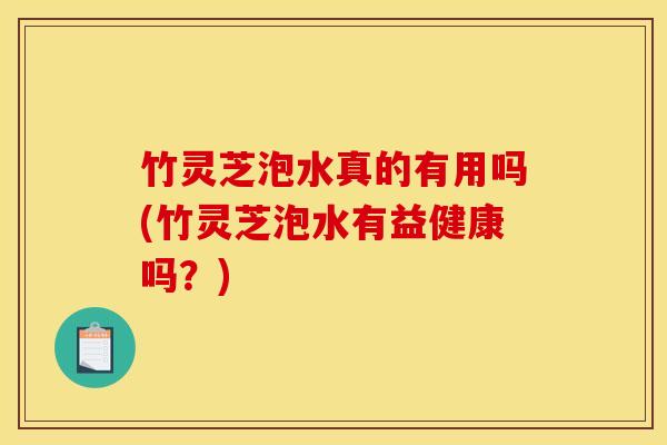 竹灵芝泡水真的有用吗(竹灵芝泡水有益健康吗？)