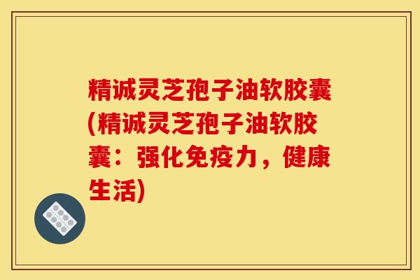 精诚灵芝孢子油软胶囊(精诚灵芝孢子油软胶囊：强化免疫力，健康生活)