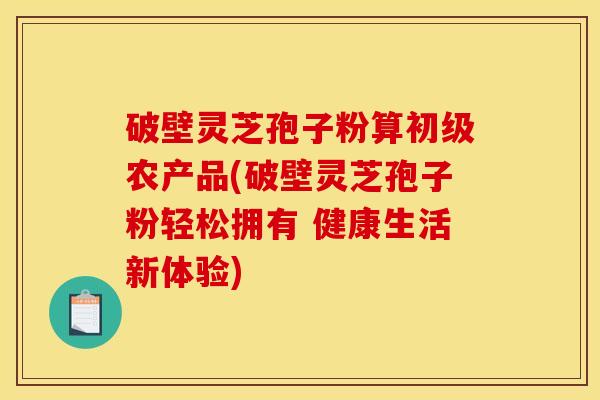 破壁灵芝孢子粉算初级农产品(破壁灵芝孢子粉轻松拥有 健康生活新体验)