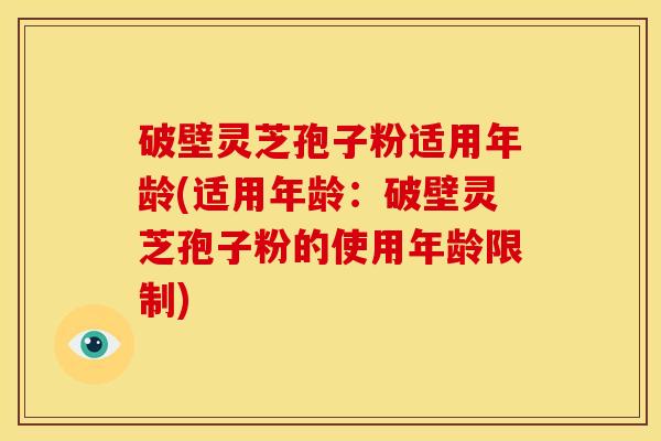 破壁灵芝孢子粉适用年龄(适用年龄:破壁灵芝孢子粉的使用年龄限制)