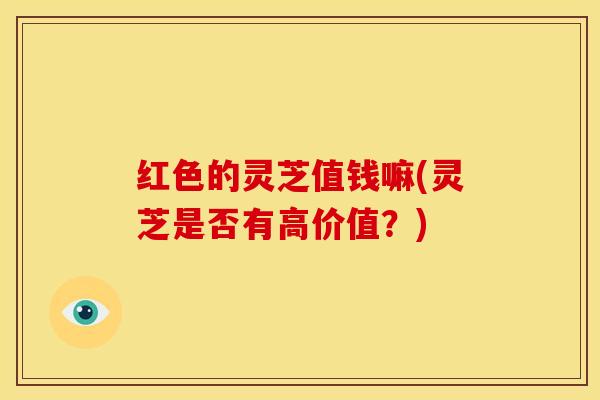 红色的灵芝值钱嘛(灵芝是否有高价值?)
