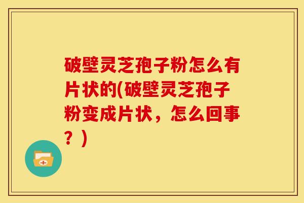 破壁灵芝孢子粉怎么有片状的(破壁灵芝孢子粉变成片状,怎么回事?)