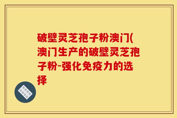 破壁灵芝孢子粉澳门(澳门生产的破壁灵芝孢子粉-强化免疫力的选择