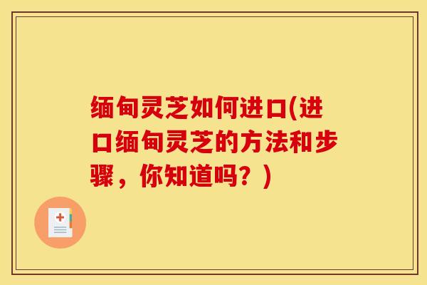 缅甸灵芝如何进口(进口缅甸灵芝的方法和步骤,你知道吗?)