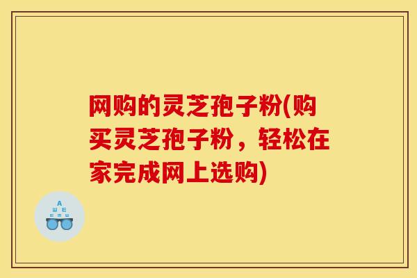 网购的灵芝孢子粉(购买灵芝孢子粉,轻松在家完成网上选购)