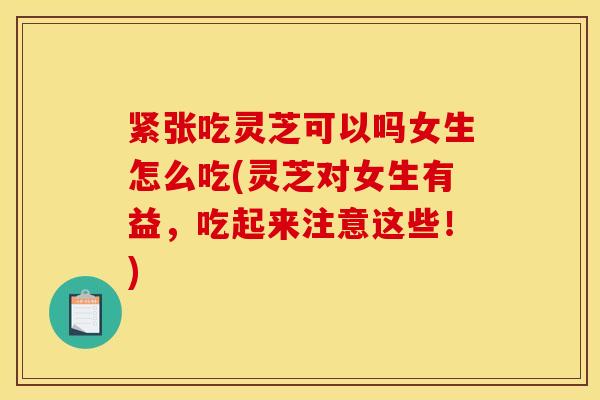 紧张吃灵芝可以吗女生怎么吃(灵芝对女生有益,吃起来注意这些!)