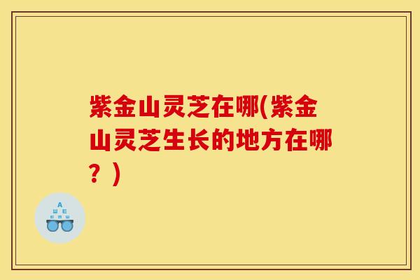 紫金山灵芝在哪(紫金山灵芝生长的地方在哪?)