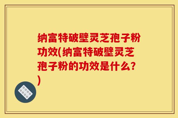 纳富特破壁灵芝孢子粉功效(纳富特破壁灵芝孢子粉的功效是什么?)