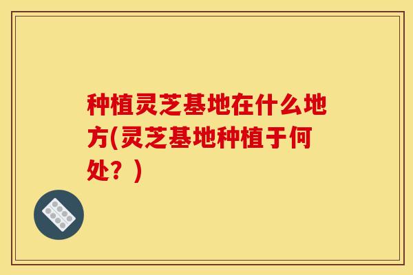 种植灵芝基地在什么地方(灵芝基地种植于何处?)