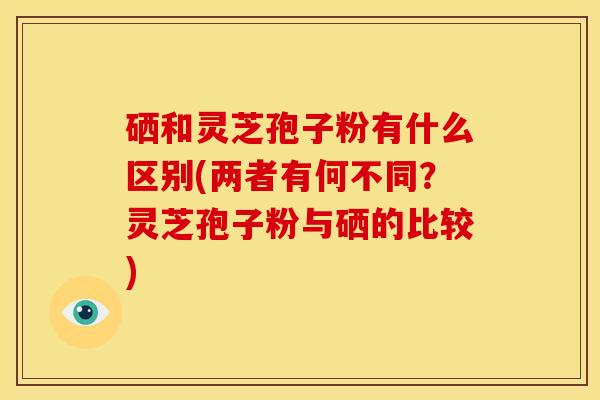 硒和灵芝孢子粉有什么区别(两者有何不同?灵芝孢子粉与硒的比较)