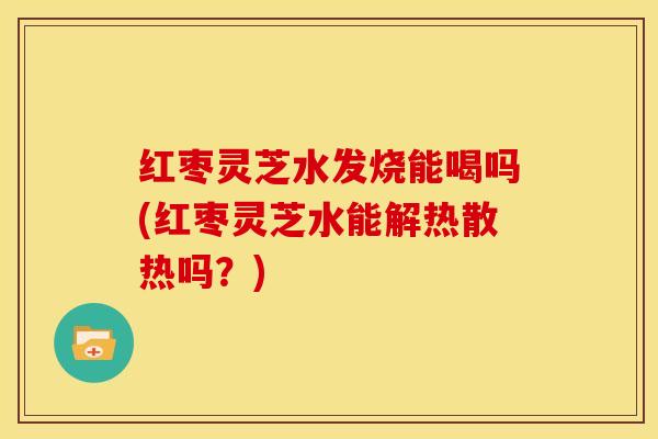 红枣灵芝水发烧能喝吗(红枣灵芝水能解热散热吗?)