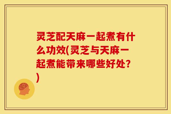 灵芝配天麻一起煮有什么功效(灵芝与天麻一起煮能带来哪些好处?)