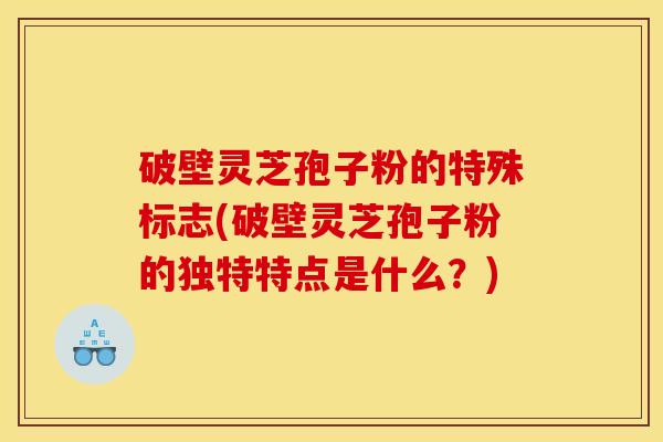 破壁灵芝孢子粉的特殊标志(破壁灵芝孢子粉的独特特点是什么?)