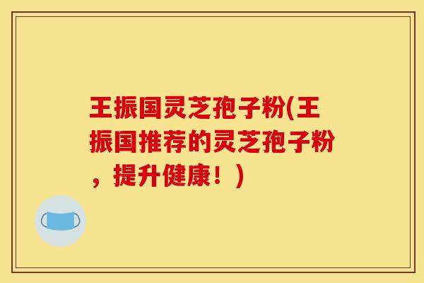 王振国灵芝孢子粉(王振国推荐的灵芝孢子粉,提升健康!)