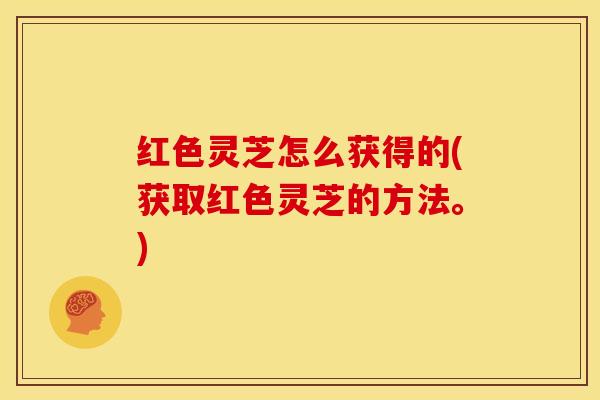 红色灵芝怎么获得的(获取红色灵芝的方法。)
