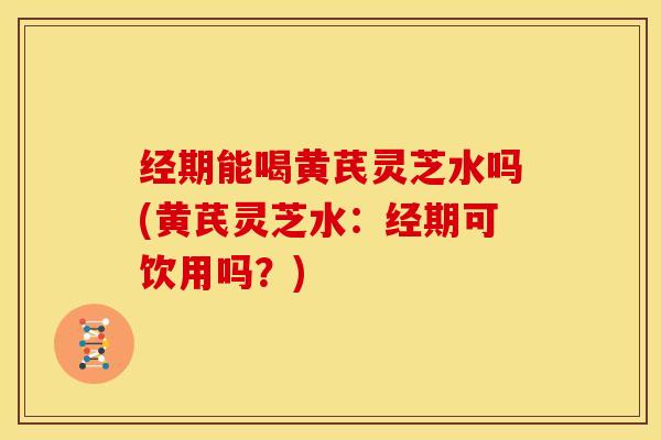 经期能喝黄芪灵芝水吗(黄芪灵芝水:经期可饮用吗?)
