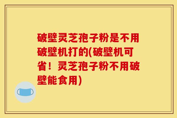 破壁灵芝孢子粉是不用破壁机打的(破壁机可省！灵芝孢子粉不用破壁能食用)