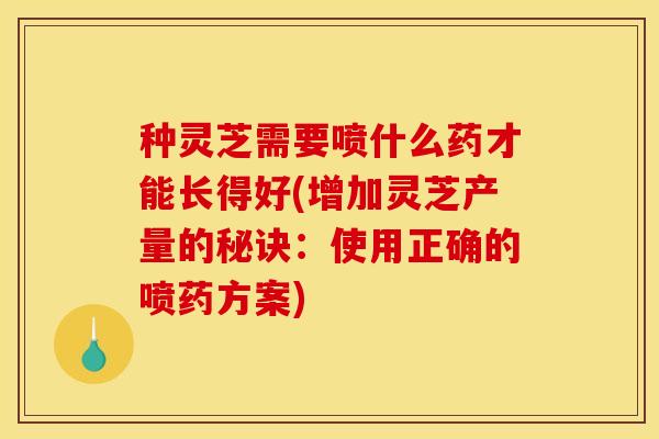 种灵芝需要喷什么药才能长得好(增加灵芝产量的秘诀：使用正确的喷药方案)