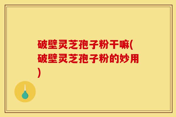 破壁灵芝孢子粉干嘛(破壁灵芝孢子粉的妙用)