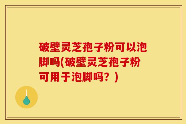 破壁灵芝孢子粉可以泡脚吗(破壁灵芝孢子粉可用于泡脚吗？)