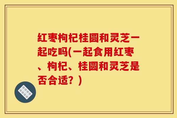 红枣枸杞桂圆和灵芝一起吃吗(一起食用红枣、枸杞、桂圆和灵芝是否合适?)
