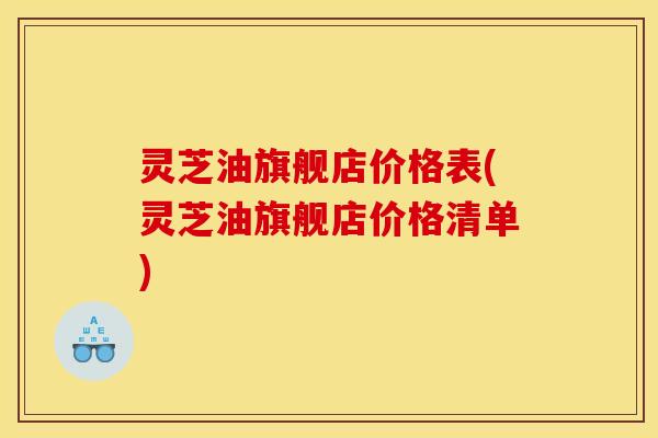 灵芝油旗舰店价格表(灵芝油旗舰店价格清单)
