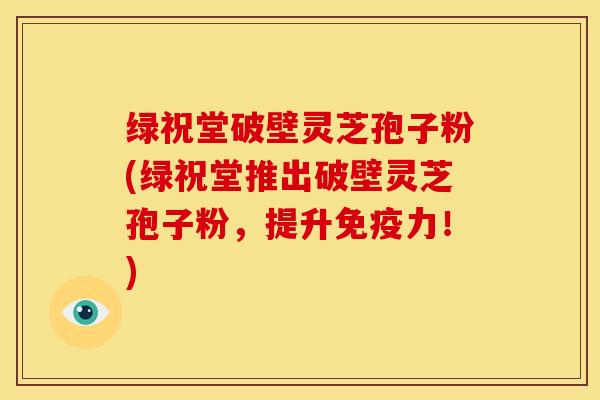 绿祝堂破壁灵芝孢子粉(绿祝堂推出破壁灵芝孢子粉，提升免疫力！)