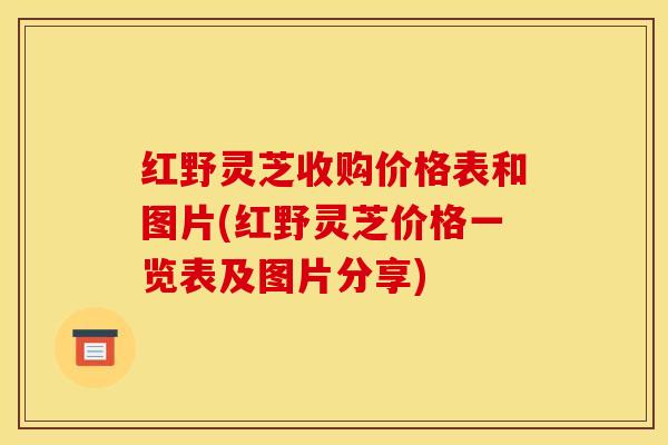 红野灵芝收购价格表和图片(红野灵芝价格一览表及图片分享)