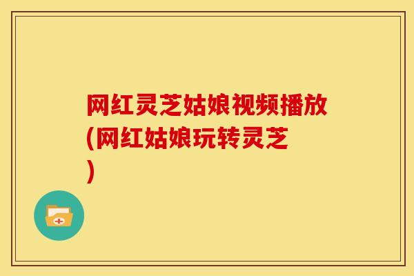 网红灵芝姑娘视频播放(网红姑娘玩转灵芝 )