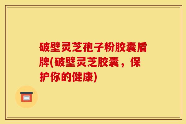 破壁灵芝孢子粉胶囊盾牌(破壁灵芝胶囊,保护你的健康)