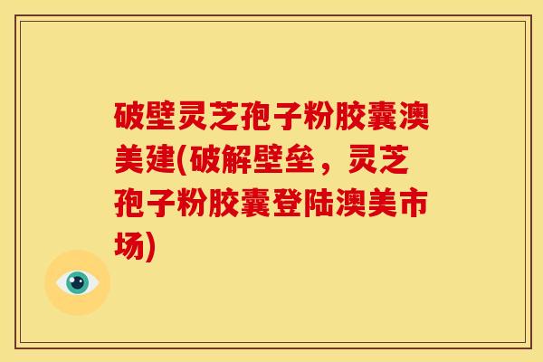 破壁灵芝孢子粉胶囊澳美建(破解壁垒,灵芝孢子粉胶囊登陆澳美市场)