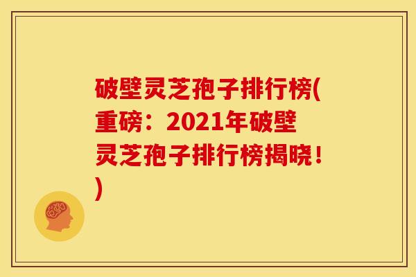 破壁灵芝孢子排行榜(重磅：2021年破壁灵芝孢子排行榜揭晓！)