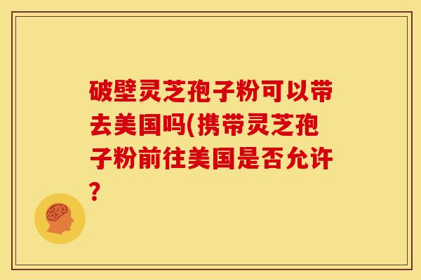 破壁灵芝孢子粉可以带去美国吗(携带灵芝孢子粉前往美国是否允许?