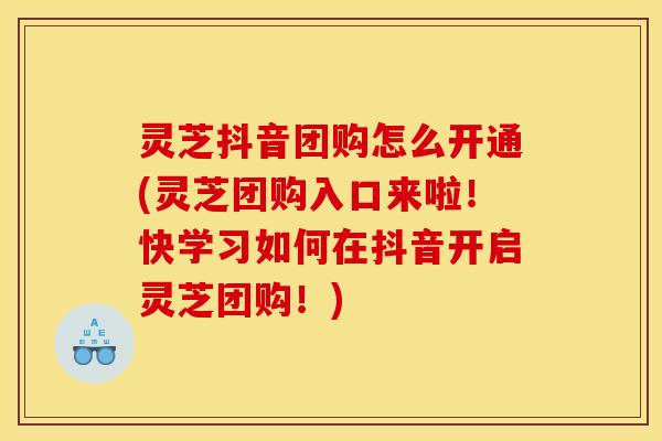 灵芝抖音团购怎么开通(灵芝团购入口来啦！快学习如何在抖音开启灵芝团购！)