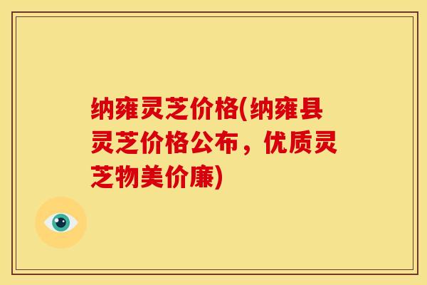 纳雍灵芝价格(纳雍县灵芝价格公布,优质灵芝物美价廉)