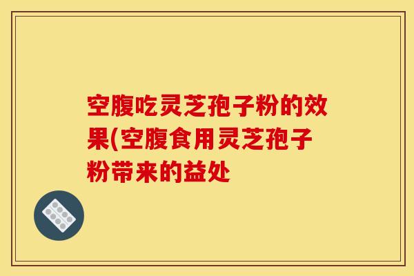 空腹吃灵芝孢子粉的效果(空腹食用灵芝孢子粉带来的益处